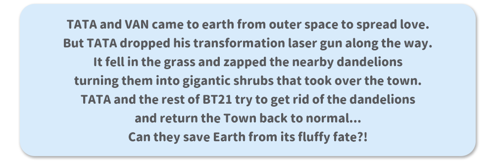 TATA and VAN came to earth from outer space to spread love. But TATA dropped his transformation laser gun along the way. It fell in the grass and zapped the nearby dandelions turning them into gigantic shrubs that took over the town. TATA and the rest of BT21 try to get rid of the dandelions and return the Town back to normal... Can they save Earth from its fluffy fate?!
